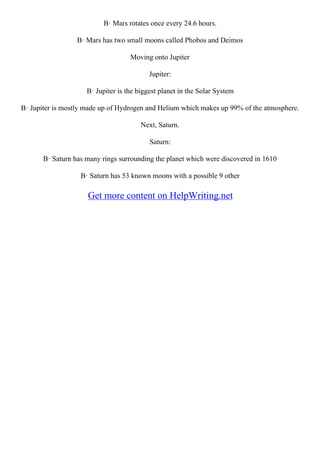 В· Mars rotates once every 24.6 hours.
В· Mars has two small moons called Phobos and Deimos
Moving onto Jupiter
Jupiter:
В· Jupiter is the biggest planet in the Solar System
В· Jupiter is mostly made up of Hydrogen and Helium which makes up 99% of the atmosphere.
Next, Saturn.
Saturn:
В· Saturn has many rings surrounding the planet which were discovered in 1610
В· Saturn has 53 known moons with a possible 9 other
Get more content on HelpWriting.net
 