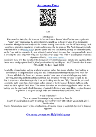 Astronomy Essay
Aim
Introduction
Since man has looked to the heavens, he has used some form of identification to recognize the
"stars". Early man named the constellations he could see in his own ways. Even the ancient
Australian Aboriginals used stories of the stars to identify times of the year for different things, be it
song lines, migration, vegetation growth and ripening, the list goes on. The Australian Aboriginals
today still refer to the Milky Way's galactic centre and coal sack nebula, as they are seen from earth,
as the Emu; as it traverses the sky and ultimately out of visual, the song line changes and talks about
it crossing the land. The point being that man has always used some form of classification to discuss
objects within the...show more content...
Essentially these pre–date the ability to distinguish between true gaseous nebulae and a galaxy. http:/
/www.astro.bas.bg/~petrov/keel06_files/galaxies/classify.html Figure 1 Wolf Classification Scheme
1908 cited by W. Keel (Keel, 2006)
Much like climatologists looking at global warming, gather data to see what has from looking at
core samples of the permafrost, using this data to make reasonable hypotheses about what our
climate will do in the future; we, humans, want to know more about what's happening in the
universe, including confirming the assumption that life exists beyond our solar system. To do
this, Astronomers when looking to the skies, are looking into the past. Why? One of the universal
constants, light. Light has a finite speed and as a result of the tyranny of distance, light can only
travel so far in a given Earth Year. This means that when we are observing galaxies today, we are
looking into the past, hundreds of thousands of years to billions of years ago. However, just looking
at galaxies is not good enough to be able to make these hypotheses. Wolf
Wider community?
There are many Sky surveys being undertaken, from the
Galaxy 1 Classification Galaxy 1 Supplied by (The University of Southern Queensland, 2017)
Classification
Shows flat disk type galaxy with a spiral pattern. A bulging centre is identified, however it does not
appear to
Get more content on HelpWriting.net
 