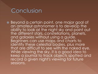  Beyond a certain point, one major goal of
an amateur astronomer is to develop the
ability to look at the night sky and point out
the different stars, constellations, planets,
and galaxies without using a guide.
Beginners can use maps and charts to
identify these celestial bodies, plus more
that are difficult to see with the naked eye.
While viewing the sky, it is a good idea to
keep a journal to track objects spotted and
record a given night's viewing for future
sessions.
 