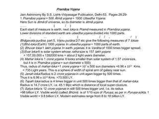 Pramāņa Yojana
Jain Astronomy By S.S. Lishk-Vidyasagar Publication, Delhi-53, Pages 28,29-
1 Pramāņa yojana = 500 Ātmā yojana = 1000 Utsedha Yojana.
Here Sun is ātmā of universe, so its diameter is ātmā-yojana.
…… ( / )
Each start of measure is earth, next loka is Pramā measured in Pramāņa yojana .
Lower divisions of standard earth are utsedha yojana divided into 1000 parts.
, … , ( / / , / )
Bhāgavata purāņa, part 5, Vişņu purāņa 2/7 etc give the following measures of 7 lokas-
(1)Bhū-loka (Earth) 1000 yojana. In utsedha yojana = 1000 parts of earth.
(2) Bhuvar loka-1 lakh yojana. In earth yojanas, it is Varāha of 1000 times bigger spread.
(3)Svar loka-It is solar system whose ratha size is 157 lakh yojans
= 157,00,000 x 1392000 kms = about 2 light years diameter.
(4) Mahar loka is 1 crore yojana. It looks smaller than solar system of 1.57 crore size,
but it is in Pramāņa yojana = sun diameter x 500)
Thus, radius of mahar-loka =1 crore yojana = 107 x 500 sun diameters =6.96 x 1015 Kms.
= 735 Light years. This is a sphere of width of spiral arm of galaxy near sun.
(5) Janah loka-Radius is 2 crore yojanas in unit again bigger by 500 times.
Thus it is 6.96 x 1018 Kms. =73,500 LY.
(6) Tapah loka radius is 4 times bigger in unit 500 times bigger than that of mahar-loka.
Radius is 14.7 crore LY, i.e. 45.1 Mpc which is distance of local super-clusture.
(7) Satya-loka is 12 crore yojanas in still 500 times bigger unit. I.e. its radius
=98 billion LY. Visible world (called Bhūmi) is of 1/10 size of Puruşa, as per in Puruşa-sūkta, 1
Visible world = 9.8 billion LY. Modern estimates range from 8 to 18 billion LY.
 