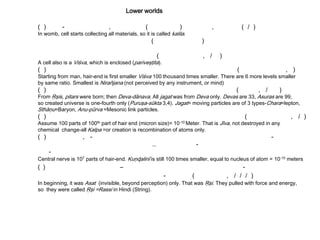 Lower worlds
( ) - , ( ) , ( / )
In womb, cell starts collecting all materials, so it is called kalila.
( )
( , / )
A cell also is a Viśva, which is enclosed (pariveşţita).
( ) ( , )
Starting from man, hair-end is first smaller Viśva 100 thousand times smaller. There are 6 more levels smaller
by same ratio. Smallest is Nirañjana (not perceived by any instrument, or mind)
( ) ( , / )
From Ŗşis, pitars were born; then Deva-dānava. All jagat was from Deva only. Devas are 33, Asuras are 99,
so created universe is one-fourth only (Puruşa-sūkta 3,4). Jagat= moving particles are of 3 types-Chara=lepton,
Sthāņu=Baryon, Anu-pūrva =Mesonic link particles.
( ) ( , / )
Assume 100 parts of 100th part of hair end (micron size)= 10-10 Meter. That is Jīva, not destroyed in any
chemical change-all Kalpa =or creation is recombination of atoms only.
( ) , - -
.. -
-
Central nerve is 107 parts of hair-end. Kuņɖalinī is still 100 times smaller, equal to nucleus of atom = 10-15 meters
( ) – -
- ( , / / / )
In beginning, it was Asat (invisible, beyond perception) only. That was Ŗşi. They pulled with force and energy,
so they were called Ŗşi =Rassi in Hindi (String).
 