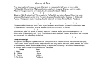 Concept of Time
Time is perception of change of world. Change is of 3 types defining 3 types of time = Kāla.
(1) Nitya Kāla (Eternal time)-All physical bodies are always decaying. Changes are irreversible.
Whatever has gone can not come back. So, it is also called Death (Mŗtyu).
( / )
(2) Janya Kāla (Creative time)-This is related to Yajña which is creation of useful things in a cycle.
Measure of that cycle is unit of time. There are 9 cycles of creation called 9 sargas. In Bhāgavata
Purāņa, 10 sargas are stated including Avyakta (abstract, formless). Time of that is Parātpara.
…. ( , ) ( , / )
(3) Akśaya-kāla (conserved time)-This is time of a system which follows 5 types of conservation laws
In physics-mass, momentum, energy, angular momentum, and parity or charge.
( , / )
(4) Parātpara Kāla-This is time of abstract source of Universe, and is beyond any perception. It is
described in Bhāgavata Purāņa (3/16). From this abstract 9 levels are created, when forms and changes
are perceived. It is called Day of Brahmā.
( , / )
Time and Puruşa
Puruşa also is of 4 types-(1) All bodies with form (boundary is called Chhanda) are constantly decaying.
That is called Kśara. Despite decay, the functions of the body remain the same, called Akśara. It is known
by same identity, which is invisible (Kūţastha). As a part of surrounding, it is constant, called Avyaya.
At ultimate source, there is no difference-it is Parātpara.
Puruşa Time
1. Kśara Nitya
2. Akśara Janya
3. Avyaya Akśaya
4. Parātpara Parātpara
 