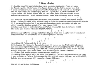 7 Yugas -Smaller
(1) Sanskāra-yugas-This is period taken by a man in completing his education. This is of 5 types-
(a) Gopada-yuga-Like 4 feet of a cow, it has 4 years. It starts with Go-dhūli, i.e. sun set when dust
Is raised due to cows returning after grazing. Year 1 is Kali (start of count) which will end at midnight
after 365 days-hence Kali is called sleeping. Year 2 is Dvāpara (dvā = 2), which will end after 366
Days at sunrise. Thus is called awaken. Year 3 is Tretā (tri =3), which ends after 365 days at noon
when people are standing. Cycle is completed in year 4, called Kŗta (=completed) again at sun-set.
( , / )
(b) 5 year yuga- Yājuşa- jyotişa gives 5 year yuga. 5 such yugas have 6 omitted years, making a bigger
yuga of 19 years. ( c) 12year yuga-It is rotation period of Jupiter and is taken as standard for teaching of Vedas.
(d) 19 year yuga-Ŗk-jyotişa gives 19 year yuga with 7 extra lunar months which tallies with solar year
within 2 hours (See Vedānga jyotişa by P.V. Holay, Nagpur, 1985)
(e) Eclipse yuga- this is by joint motion of sun and Rāhu in 18 years 10.5 days. Its half period of 3339
tithis is also cycle of eclipse indicated in Ŗk (3/9/9, 10/52/6).
( , / / )
(2) Human yuga-(a) Normal working period of life is 60 years. This is cycle of Jupiter years in which Jupiter
and Saturn make 5 and 2 revolutions. This is called Angirā period in Vedas.
- , ,
( , / / ) …
( , / / / )
Here, Āditya =12, Pañcha-hotā =5 x 12 =60 years.
(b) Century year-It is indicated by Saptarşi, who remain 100 years in one star. The line joining 2 eastern
stars joins zodiac in point whose location is star of Saptarşi . It moves back @1 star (13020’) in 100 years.
This is also obtained by combining yugas of Ŗk of 5 x 19 =95 years when moon comes in same nakśatra.
Adding 5 year yuga ofYājuşa –moon will be 1 more. Rājatarangiņī has called it Laukika era.
(c) 120 years cycle is taken in cycle of periods of planets in astrology.
(3) Parivarta Yuga-It is Divya year of 360 years. Vāyu purāņa (23/114-226) or Kūrma (chapter 52) has called
it parts of Dvāpara or Parivarta. Brahmāņɖa purāņa (1/2/29/19) tells Yuga of 2600 years and at (1/2/9/36,37)
Calls the same as manvantara of 71 yugas where 1 yuga = 360 years.
….. ( , / / / )
( , / / / , )
71 x 360 =25,560 or about 26,000 years.
 