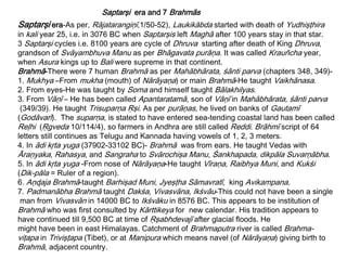 Saptarşi era-As per, Rājatarangiņī,1/50-52), Laukikābda started with death of Yudhişţhira
in kali year 25, i.e. in 3076 BC when Saptarşis left Maghā after 100 years stay in that star.
3 Saptarşi cycles i.e. 8100 years are cycle of Dhruva starting after death of King Dhruva,
grandson of Svāyambhuva Manu as per Bhāgavata purāņa. It was called Krauñcha year,
when Asura kings up to Bali were supreme in that continent.
Brahmā-There were 7 human Brahmā as per Mahābhārata, śānti parva (chapters 348, 349)-
1. Mukhya –From mukha (mouth) of Nārāyaņa) or main Brahmā-He taught Vaikhānasa.
2. From eyes-He was taught by Soma and himself taught Bālakhilyas.
3. From Vāņī – He has been called Apantaratamā, son of Vāņī in Mahābhārata, śānti parva
(349/39). He taught Trisuparņa Ŗşi. As per purāņas, he lived on banks of Gautamī
(Godāvarī). The suparņa, is stated to have entered sea-tending coastal land has been called
Reļhi (Ŗgveda 10/114/4), so farmers in Andhra are still called Reddi. Brāhmī script of 64
letters still continues as Telugu and Kannada having vowels of 1, 2, 3 meters.
4. In ādi kŗta yuga (37902-33102 BC)- Brahmā was from ears. He taught Vedas with
Āraņyaka, Rahasya, and Sangraha to Svārochişa Manu, Śankhapada, dikpāla Suvarņābha.
5. In ādi kŗta yuga -From nose of Nārāyaņa-He taught Vīraņa, Raibhya Muni, and Kukśi
(Dik-pāla = Ruler of a region).
6. Aņɖaja Brahmā-taught Barhişad Muni, Jyeşţha Sāmavratī, king Avikampana.
7. Padmanābha Brahmā taught Dakśa, Vivasvāna, Ikśvāu-This could not have been a single
man from Vivasvān in 14000 BC to Ikśvāku in 8576 BC. This appears to be institution of
Brahmā who was first consulted by Kārttikeya for new calendar. His tradition appears to
have continued till 9,500 BC at time of Ŗşabhdevajī after glacial floods. He
might have been in east Himalayas. Catchment of Brahmaputra river is called Brahma-
viţapa in Trivişţapa (Tibet), or at Manipura which means navel (of Nārāyaņa) giving birth to
Brahmā, adjacent country.
Saptarşi era and 7 Brahmās
 