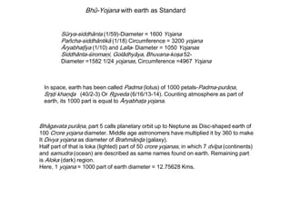 Bhū-Yojana with earth as Standard
Sūrya-siddhānta (1/59)-Diameter = 1600 Yojana
Pañcha-siddhāntikā (1/18) Circumference = 3200 yojana
Āryabhaţīya (1/10) and Lalla- Diameter = 1050 Yojanas
Siddhānta-śiromaņi, Golādhyāya, Bhuvana-koşa 52-
Diameter =1582 1/24 yojanas, Circumference =4967 Yojana
In space, earth has been called Padma (lotus) of 1000 petals-Padma-purāņa,
Sŗşţi khaņɖa (40/2-3) Or Ŗgveda (6/16/13-14). Counting atmosphere as part of
earth, its 1000 part is equal to Āryabhaţa yojana.
Bhāgavata purāņa, part 5 calls planetary orbit up to Neptune as Disc-shaped earth of
100 Crore yojana diameter. Middle age astronomers have multiplied it by 360 to make
It Divya yojana as diameter of Brahmāņɖa (galaxy).
Half part of that is loka (lighted) part of 50 crore yojanas, in which 7 dvīpa (continents)
and samudra (ocean) are described as same names found on earth. Remaining part
is Aloka (dark) region.
Here, 1 yojana = 1000 part of earth diameter = 12.75628 Kms.
 