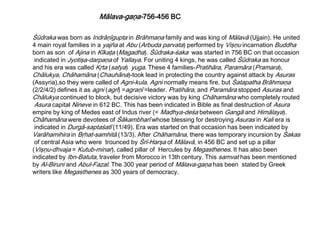 Śūdraka was born as Indrāņīgupta in Brāhmaņa family and was king of Mālavā (Ujjain). He united
4 main royal families in a yajña at Abu (Arbuda parvata) performed by Vişņu incarnation Buddha
born as son of Ajina in Kīkaţa (Magadha). Śūdraka-śaka was started in 756 BC on that occasion
indicated in Jyotişa-darpaņa of Yallaya. For uniting 4 kings, he was called Śūdraka as honour
and his era was called Kŗta (satya) yuga. These 4 families-Pratihāra, Paramāra (Pramara),
Chālukya, Chāhamāna (Chauhāna)-took lead in protecting the country against attack by Asuras
(Assyria),so they were called of Agni-kula. Agni normally means fire, but Śatapatha Brāhmaņa
(2/2/4/2) defines it as agni (agrī) =agraņī =leader. Pratihāra, and Paramāra stopped Asuras and
Chālukya continued to block, but decisive victory was by king Chāhamāna who completely routed
Asura capital Nineve in 612 BC. This has been indicated in Bible as final destruction of Asura
empire by king of Medes east of Indus river (= Madhya-deśa between Gangā and Himālaya).
Chāhamāna were devotees of Śākambharī whose blessing for destroying Asuras in Kali era is
indicated in Durgā-saptaśatī (11/49). Era was started on that occasion has been indicated by
Varāhamihira in Bŗhat-samhitā (13/3). After Chāhamāna, there was temporary incursion by Śakas
of central Asia who were trounced by Śrī-Harşa of Mālavā, in 456 BC and set up a pillar
(Vişņu-dhvaja = Kutub-minar), called pillar of Hercules by Megasthenes. It has also been
indicated by Ibn-Batuta, traveler from Morocco in 13th century. This samvat has been mentioned
by Al-Biruni and Abul-Fazal. The 300 year period of Mālava-gaņa has been stated by Greek
writers like Megasthenes as 300 years of democracy.
Mālava-gaņa-756-456 BC
 