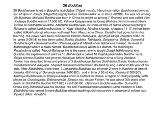 28 Buddhas are listed in Bauddha text-Stūpa (Thūpa) vamśa. Vişņu incarnation Buddha was born as
son of Ajina in Kīkaţa (Magadha) slightly before Śūdrala-śaka i.e. in about 800 BC. He was not among
28 Buddhas. Mañjuśrī Buddha was born in China-he might be among 7 Brahmā, and was called Fan.
Kaśyapa Buddha was in 17,500 BC. Pūraņa Kaśyapa was in Kasap (Rohtas district in west Bihar)
in time of Siddhārtha Buddha. Amitābha Buddha was in China at time of Rāma whose teaching to
Rāvaņa is called Lankāvatāra sūtra. In Yoga-Vāsişţha, Nirvāņa khaņɖa, chapters 14-17, he has been
called Kākabhuśuņɖi, who was north east from Meru, i.e. in China. Vasişţha had gone to him for
learning. His views have been criticised in Vālmīki Rāmāyaņa, Ayodhyā kāņɖa, chapters 108-109.
In verse (109/34) he has been called Budha, Buddha, Tathāgata, Śakyatama (Śākya). Sumedhā
Buddha taught Paraśurāma after Dhanuşa yajña at Mithilā when Rāma was married. He lived at
Mahendragiri where a place named Baudha still exists which is a district. His teaching to
Paraśurām is called Tripurā-Rahasya. He is the same ŗşi who taught Durgā Māhātmya to king
Suratha. His explanation of śakti as 10 Mahāvidyā is called 10 Prajñā-pāramitā in Baddha texts.
Śākya sinmha Buddha had gone to Nepal just before Mahābhārata in time of king Jitedasti.
Fahien has described times and places of 3 Buddhas just before Siddhārtha Budda. Krakucchanda,
Kanakamuni and Kaśyapa. Stūpa of Kanakamuni had been doubled by king Ashok in14th year of his
rule. After Siddhārtha, there were 3 Lokadhātu Buddhas, out of which 2 were in Kashmir-at time of
Ashoka, 48 th king of Gonanda vamśa (1400 BC), and in time of 53 rd king Kanişka (1505 BC).
Maitreya Buddha was in Dhānya-Kataka which is Cuttack in Orissa, a region of dhānya (paddy) with
places as Chauliaganja, Dhānamandal, Salepur, etc. As per Fahien, he was about 300 years after
death of Siddhārtha Budda (1807 BC) i.e in1500 BC. Dīpankara Buddha was after Sumedhā.
Orissa king Indrabhūti was his disciple. His son Padmasambhava started Lama tradition in Tibet.
Siddhārtha has named 3 more Buddhas whose teachings did not survive in absence of written text-
Vipaśyī, Śikhi, Viśvabhū.
28 Buddhas
 