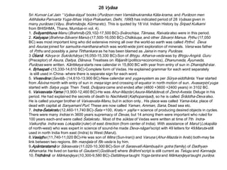 Sri Kunvar Lal Jain “Vyāsa-śişya” books (Purāņon men Vamśānukramika Kāla-krama, and Purāņon men
Aitihāsika Parivarta Yuga-Itihas Vidya Prakashan, Delhi, 1990) has indicated period of 28 Vyāsas given in
many purāņas (Vāyu, Brahmāņɖa, Kūrma etc). This is quoted by 18 Vol. Indian History by Sripad Kulkarni
from BHISHMA, Thane, Mumbai-in vol. 4).
1. Svāyambhuva Manu (Brahmā)-(29,102-17,500 BC)-Svārochişa, Tāmasa, Raivata also were in this period.
2. Kaśyapa (Brahma-Sāvarņi Manu)-(17,500-16,050 BC)-Chākśuşa, and other Sāvarņi Manus. Pŗthu (17,050
BC) was most important king who did extensive mining all over the world-so earth was called Pŗthvī. Deva
and Asuras joined for samudra-manthana which was world-wide joint exploration of minerals. Vena was father
of Pŗthu and possibly a jaina Tīrthankara as he has been blamed as Jaina in many Purāņas.
3 Ūśanā Kāvya or Śukrāchārya (16,050-15,330 BC)-Son of Bhŗgu. Atharva-veda was by Bhŗgu-Angirā. Guru
(Preceptor) of Asura, Daitya, Dānava. Treatises on Rājanīti (politics+economics), Dhanurveda, Āyurveda,
Purāņas were written. Kārttikeya starts new calendar in 15,800 BC with year from entry of sun in Dhanişţhā star.
4. Bŗhaspati -(15,330-14,610 BC)-Complete form of Vedas. He explained grammar for each word separately
is still used in China- where there is separate sign for each word.
5. Vivasvāna (Savitā)- (14,610-13,900 BC)-New calendar and yuga-system as per Sūrya-siddhānta. Year started
from Āśvina month with entry of sun in meşa sign and crossing of equator in north motion of sun. Avasarpiņī yuga
started with Satya yuga. Then Tretā, Dvāpara came and ended after (4800 +3600 +2400 years) in 3102 BC.
6. Vaivasvata-Yama (13,900-12,460 BC)-He was Ahur-Mazda (Asura-Mahādeva) of Zend-Avesta. Deluge in his
period. He had explained the secrets of death to Nachiketā (Kaţhopanişad), so he is called Śrāddha-Deva also.
He is called younger brother of Vaivasvata-Manu, but in action only.. His place was called Yama-loka, place of
dead with capital at Sanyamanī Purī. These are now called Yaman, Amman, Sana, Dead sea etc.
7. Indra-Śatakratu (12,460-11,740 BC)-Śata =100, Kratu = yajña = science of producing desired objects in cycles.
There were many Indras in 3600 years supremacy of Devas, but 14 among them were important who ruled for
100 years each-and were called Śatakratu . Most of the sūktas of Vedas were written at time of 7th Indra-
Vaikunţha. Indra was Lokapāla (ruler) of east direction (from center of India). With assistance of Marut (Lokapāla
of north-west) who was expert in science of sound-he made Deva-nāgarī script with 49 letters for 49Maruts-still
used in north India from east (Indra) to West (Marut).
8.Vasişţha (11,740-11,020 BC)-He was son of Mitra (Sun-Iran)) and Varuņa (Ahur-Mazda in Arab) both-may be
link between two regions. 8th maņɖala of Ŗk-veda is by him.
9.Apāntaratamā or Sārasvata (11,020-10,300 BC)-Son of Sarasvatī-Alambuşā in gotra (family) of Dadhyaņ-
Atharvańa. He lived on banks of Gautamī (Godāvarī) where Brāhmī script is still current as Telugu and Kannaɖa.
10.Tridhāmā or Mārkaņɖeya (10,300-9,580 BC)-Dattātreya taught Yoga-tantra and Mārkaņɖeya taught purāņa.
28 Vyāsa
 