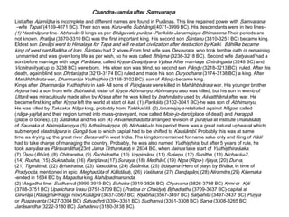 Chandra-vamśa after Samvaraņa
List after Ajamīɖha is incomplete and different names are found in Purāņas. This line regained power with Samvaraņa
–wife Tapatī (4159-4071 BC). Their son was Kuru-wife Śubhāngī (4071-3999 BC). His descendants were in two lines-
(1) Hastināpura line- Abhisvān-9 kings as per Bhāgavata purāņa- Parīkśita-Janamejaya-Bhīmasena-Their periods are
not known. Pratīpa (3370-3310 BC) was the first important king. His second son Śāntanu (3310-3251 BC) became king.
Eldest son Devāpi went to Himalaya for Tapa and will re-start civilization after destuction by Kalki. Bāhlīka became
king of west part-Balkha of Iran. Śāntanu had 2 wives-From first wife was Devavrata, who took terrible oath of remaining
unmarried and was given long life as per wish, so he was called Bhīşma (3238-3218 BC). Second wife Satyavatī had a
son before marriage with sage Parāśara, called Kŗşņa-Dvaipāyana Vyāsa. After marriage Chitrāngada (3248 BC) and
Vichitravīrya (up to 3238 BC) were born. His elder son was blind, so second son Pāņɖu (3218-3213 BC) ruled. After his
death, again blind son Dhŗtarāşţra (3213-3174 BC) ruled and made his son Duryodhana (3174-3138 BC) a king. After
Mahāhbhārata war, Dharmarāja Yudhişţhira (3138-3102 BC), son of Pāņɖu became king.
Kings after Dharmarāja Yudhişţhira in kali- All sons of Pāņɖavas were killed in Mahāhbhārata war. His younger brother
Arjuna had a son from wife Subhadrā, sister of Kŗşņa Abhmanyu. Abhmanyu also was killed, but his son in womb of
Uttarā was miraculously made alive by Kŗşņa after he was killed by brahmāstra used by Aśvatthāmā after war. He
became first king after Kŗşņa left the world at start of kali. (1) Parīkśita (3102-3041 BC)-he was son of Abhimanyu,
He was killed by Takśaka, Nāga king, probably from Takśkaśilā. (2)Janamejaya retaliated against Nāgas, called
(nāga-yajña) and their region turned into mass-graveyard, now called Moin-jo-daro (place of dead) and Harappā
(place of bones). (3) Śatānīka, and his son (4) Aśvamedhadatta arranged revision of purāņas at institute (mahāśālā)
of Śaunaka at Naimişāaraņya. (5) Adhisīmakŗşņa, (6) Nichakśu-In his period there was a great natural upheaval which
submerged Hastināpura in Gangā due to which capital had to be shifted to Kauśāmbī. Probably this was at same
time as drying up the great river Sarasvatī in west India. The kingdom remained for name sake only and King of Kāśī
had to take charge of managing the country. Probably, he was also named Yudhişţhira, but after 5 years of rule, he
took sanyāsa as Pārśvanātha (23rd Jaina Tīrthankara) in 2634 BC, when Jainas take start of Yudhişţhira śaka.
(7) Ūşņa (Bhūri), (8) Chitraratha, (9) Śuchidratha, (10) Vŗşņimāna, (11) Suśeņa, (12) Sunītha, (13) Nichakśu-2,
(14) Rucha, (15) Sukhabala, (16) Pariplava,(17) Sunaya, (18) Medhāvī, (19) Nŗpa (Ripu-) ñjaya, (20) Durva,
(21) Tigmātmā, (22) Bŗhadratha, (23) Vasudāna, (24) Śatānīka, (25) Udayana (Hero of plays by Bhāsa, in time of
Pradyoota, mentioned in epic Meghadūta of Kālidāsa), (26) Vaśīnara, (27) Daņɖapāņi, (28) Niramitra,(29) Kśemaka
-ended in 1634 BC by Magadha king Mahāpadmananda.
(2) Magadha line- Sudhanvā (3999-3919 BC) Suhotra (3919-3826 BC) Chyavana (3826-3788 BC) Kŗmi or Kŗti
(3788-3751 BC) Uparichara Vasu (3751-3709 BC) (Pratīpa or Chaidya) Bŗhadratha (3709-3637 BC)-capital at
Girivraja (Rājagŗha=Rajgir now)Kuśāgra (3637-3567 BC) Ŗşabha (3567-3497 BC) Satyahita (3497-3437 BC) Puņya
or Puşpavanta (3427-3394 BC) Satyadhŗti (3394-3351 BC) Sudhanvā (3351-3308 BC) Sarva (3308-3265 BC)
Jarāsandha (3222-3180 BC) Sahadeva (3180-3138 BC).
 
