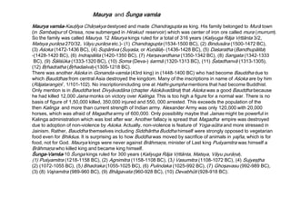 Maurya vamśa-Kauţilya Chāņakya destyoed and made Chandragupta as king. His family belonged to Murā town
(in Sambalpur of Orissa, now submerged in Hirakud reservoir) which was center of iron ore called mura (murrum).
So the family was called Maurya. 12 Maurya kings ruled for a total of 316 years (Kaliyuga Rāja Vŗttānta 3/2,
Matsya purāņa 270/32, Vāyu purāņa etc.)- (1) Chandragupta (1534-1500 BC), (2) Bindusāra (1500-1472 BC),
(3) Aśoka (1472-1436 BC), (4) Supārśva (Suyaśa, or Kuņāla)- (1436-1428 BC), (5) Daśaratha (Bandhupālita)
-(1428-1420 BC), (6) Indrapālita (1420-1350 BC), (7) Harşavardhana (1350-1342 BC), (8) Sangata (1342-1333
BC), (9) Śāliśūka (1333-1320 BC), (10) Soma (Deva-) śarmā (1320-1313 BC), (11) Śatadhanvā (1313-1305),
(12) Bŗhadratha (Bŗhadaśva)-(1305-1218 BC).
There was another Aśoka in Gonanda-vamśa (43rd king) in (1448-1400 BC) who had become Bauddha due to
which Bauddhas from central Asia destroyed the kingdom. Many of the inscriptions in name of Aśoka are by him
(Rājatarangiņī , 1/101-102). No inscriptionincluding one at Hathi-gumpha mentions that had become Buddhist.
Only mention is in Bauddha text Divyāvadāna (chapter Aśokāvadāna) that Aśoka was a good Bauddha because
he had killed 12,000 Jaina monks on victory over Kalinga. This is too high a figure for a normal war. There is no
basis of figure of 1,50,000 killed, 350,000 injured and 550, 000 arrested. This exceeds the population of the
then Kalinga and more than current strength of Indian army. Alexander Army was only 120,000 with 20,000
horses, which was afraid of Magadha army of 600,000. Only possibility maybe that Jainas might be powerful in
Kalinga administration which was lost after war. Another fallacy is spread that Magadha empire was destroyed
due to adoption of non-violence by Aśoka. Actually, non-violence is feature of Yoga-sūtra and more stressed in
Jainism. Rather, Bauddha themselves including Siddhārtha Buddha himself were strongly opposed to vegetarian
food even for Bhikśus. It is surprising as to how Buddha was moved by sacrifice of animals in yajña, which is for
food, not for God. Maurya kings were never against Brāhmaņs, minister of Last king Puśyamitra was himself a
Brāhmaņa who killed king and became king himself.
Śunga-Vamśa-10 Śunga kings ruled for 300 years (Kaliyuga Rāja Vŗttānta, Matsya, Vāyu purāņa).
(1) Puśyamitra (1218-1158 BC), (2) Agnimitra (1158-1108 BC), (3) Vasumitra (1108-1072 BC), (4) Sujyeşţha
(2) (1072-1055 BC), (5) Bhadraka (1055-1025 BC), (6) Pulindaka (1025-992 BC), (7) Ghoşavasu (992-989 BC),
(3) (8) Vajramitra (989-960 BC), (9) Bhāgavata (960-928 BC), (10) Devabhūti (928-918 BC).
Maurya and Śunga vamśa
 