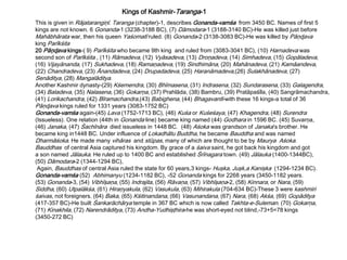 This is given in Rājatarangiņī. Taranga (chapter)-1, describes Gonanda-vamśa from 3450 BC. Names of first 5
kings are not known. 6 Gonanda-1 (3238-3188 BC), (7) Dāmodara-1 (3188-3140 BC)-He was killed just before
Mahābhārata war, then his queen Yaśomatī ruled. (8) Gonanda-2 (3138-3083 BC)-He was killed by Pāņɖava
king Parīkśita
20 Pāņɖava kings-( 9) Parīkśita who became 9th king and ruled from (3083-3041 BC), (10) Harnadeva was
second son of Parīkśita , (11) Rāmadeva, (12) Vyāsadeva, (13) Droņadeva, (14) Simhadeva, (15) Gopāladeva,
(16) Vijayānanda, (17) Sukhadeva, (18) Ramaņadeva, (19) Sindhimāna, (20) Mahānadeva, (21) Kamāandeva,
(22) Chandradeva, (23) Ānandadeva, (24) Drupadadeva, (25) Haranāmadeva,(26) Sulakhānadeva, (27)
Senāditya, (28) Mangalāditya.
Another Kashmir dynasty-(29) Kśemendra, (30) Bhīmasena, (31) Indrasena, (32) Sundarasena, (33) Galagendra,
(34) Baladeva, (35) Nalasena, (36) Gokarņa, (37) Prahlāda, (38) Bambru, (39) Pratāpaśīla, (40) Sangrāmachandra,
(41) Lorikachandra, (42) Bīramachandra,(43) Babighena, (44) Bhagavantī-with these 16 kings-a total of 36
Pāņɖava kings ruled for 1331 years (3083-1752 BC)
Gonanda-vamśa again-(45) Lava (1752-1713 BC), (46) Kuśa or Kuśeśaya, (47) Khagendra, (48) Surendra
(Issueless). One relation (44th in Gonanda line) became king named (44) Godhara in 1596 BC. (45) Suvarņa,
(46) Janaka, (47) Śachīnāra died issueless in 1448 BC. (48) Aśoka was grandson of Janaka’s brother. He
became king in1448 BC. Under influence of Lokadhātu Buddha, he became Bauddha and was named
Dharmāśoka. He made many vihāras and stūpas, many of which are thought to be by Maurya Aśoka.
Bauddhas of central Asia captured his kingdom. By grace of a śaiva saint, he got back his kingdom and got
a son named Jālauka. He ruled up to 1400 BC and established Śrīnagara town. (49) Jālauka (1400-1344BC),
(50) Dāmodara-2 (1344-1294 BC),
Again, Bauddhas of central Asia ruled the state for 60 years,3 kings- Huşka, Juşk,a Kanişka (1294-1234 BC).
Gonanda-vamśa (52) Abhimanyu (1234-1182 BC), -52 Gonanda kings for 2268 years (3450-1182 years.
(53) Gonanda-3, (54) Vibhīşaņa, (55) Indrajita, (56) Rāvaņa, (57) Vibhīşaņa-2, (58) Kinnara, or Nara, (59)
Siddha, (60) Utpalākśa, (61) Hiraņyakula, (62) Vasukula, (63) Mihirakula (704-634 BC)-These 3 were kashmiri
śaivas, not foreigners. (64) Baka, (65) Kśitinandana, (66) Vasunandana, (67) Nara, (68) Akśa, (69) Gopāditya
(417-357 BC)-He built Śankarāchārya temple in 367 BC which is now called Takhta-e-Suleman. (70) Gokarņa,
(71) Kinakhila, (72) Narendrāditya, (73) Andha-Yudhişţhira-he was short-eyed not blind,-73+5=78 kings
(3450-272 BC)
Kings of Kashmir-Taranga-1
 