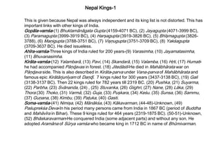 This is given because Nepal was always independent and its king list is not distorted. This has
important links with other kings of India.
Gopāla-vamśa-(1) Bhuktamānāgata Gupta (4159-4071 BC), (2) Jayagupta (4071-3999 BC),
(3) Paramagupta (3999-3919 BC), (4) Harşagupta (3919-3826 BC), (5) Bhīşmagupta (3826-
3788), (6) Maņigupta (3788-3751 BC), (7) Vişņugupta (3751-3709 BC), (8) Yakśagupta
(3709-3637 BC). He died issueless.
Ahīra-vamśa-Three kings of India ruled for 200 years-(9) Varasimha, (10) Jayamatasimha,
(11) Bhuvanasimha.
Kirāta-vamśa-(12) Yalambarā, (13) Pavi, (14) Skandarā, (15) Valamba, (16) Hŗti, (17) Humati-
he had accompanied Pāņɖavas in forest. (18) Jitedāstī-He died in Mahābhārata war on
Pāņɖava side. This is also described in Kirāta-parva under Vana-parva of Mahābhārata and
famous epic Kirātārjunīyam of Daņɖī. 7 kings ruled for 300 years (3437-3138 BC), (19) Gali
(3138-3137 BC). Then 22 kings ruled for 782 years till 2319 BC. (20) Pushka, (21) Suyarma,
(22) Parbha, (23) Svānanda, (24) , (25) Stuvanka, (26) Giighri, (27) Nane, (28) Lāka, (29)
Thora (30) Thoko, (31) Varmā, (32) Guja, (33) Puşkara, (34) Keśu. (35) Sunsa, (36) Sammu,
(37) Guņana, (38) Kimbu, (39) Paţuka, (40) Gasti.
Soma-vamśa-(41) Nimişa, (42) Mānākśa, (43) Kākavarman, (44-48)-Unknown, (49)
Paśuprekśa Deva-In his period many persons came from India in 1867 BC (period of Buddha
and Mahāvīra in Bihar). These 9 kings ruled for 464 years (2319-1875 BC). (50-51)-Unknown,
(52) Bhāskaravarman-He conquered India (some adjacent parts) and without any son. He
adopted Aramāna of Sūrya vamśa who became king in 1712 BC in name of Bhūmivarman.
Nepal Kings-1
 
