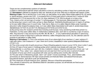 Śaka and Samvatsara
These are two complementary systems of calendar-
(1)Śaka is mathematical calendar where calculation is done by calculating number of days from a particular point.
(2) Samvatsara is followed by people for daily use, festivals as per lunar tithis and is matched with season cycles.
Meaning of śaka -This is derived from 2 root verbs- (a) śakļ śaktau =to be able (Pāņini dhātu-pāţha 5/16), (b) şacha
or sacha sechane, sevane cha (1/97) . It is powerful form of Kuśa (reed) which is derived from 2 verbs-(a) Kŗśa
tanūkaraņe (41/117)=to become thin or fine, (b) Kŗşa vilekhane (1/716, 6/6)=to plough or to draw a line.
Thus, Kuśa is a thin rod and sign of number 1 in all languages (I). This becomes Śaka (powerful) in 2 ways-
(a) By being big in size-In north India sal tree is Śaka (Sakhua). Siddhārtha Buddha was born in region of sal tree,
so he was called Śākya-muni. In south India, Teak tree is Śaka, so it is called Sāgvān (Śaka-vana). Australia
abounds in pillar shaped Eucalyptus trees, so it was called Śaka-dvīpa-stated south east of Jambū-dvīpa (Asia)-
Mahābhārata (12/14/21-5) and (6/11/4) Rāmāyaņa (4/10/19-54) and (4/43/12) etc.
(b) By joining many thin kuśas-In central Asia including south Europe, many wandering small tribes joined in a
Federation, so they were called Śaka. In mathematics (statistics) also, each item is counted by a sign of kuśa (I).
After, they become 4, they are bound by the fifth- IIII, IIII, IIII, II ….In any mathematical calculation in astronomy,
we count the number of days from a particular reference, called Ahargaņa (day-count). So, the calendar used for
purpose of calculation is called Śaka.
Meaning of Samvatsara- (1) This is the exclusive zone of sun where light of sun reaches in 1 year= sphere of 1
Light year radius. Like 6 seasons in 1 year, there are 6 zones (Vaşaţkāra) in solar system(Śatapatha Brāhmaņa
(1/7/2/11,21)
(2) This is the curved orbit of earth around sun (Tsara Chhadma gatau=to move in curve-1/373), time in orbit (1 year).
(3) One of 5 type of lunar years in Vedānga jyotişa which matches most closely with solar year. They are
Samparidānvita- i.e. pre-fixes sam, pari, idā. Anu, it added to Vatsara. Vatsara is derived from Ut (out, up) + şū
(to give birth). Thus, vatsa = son, vatsara means son and year born from sun-its zone or period of rotation.
(4) System of lunar year which is equalized with solar year by adding extra months after intervals.
(5) The year which is followed by people. Sam+ vat+ sarati = moves accordingly. Thus, Jaina tradition calls
anniversary as Samavasaraņa. All major social activities and festivals follow samvatsara-financial year,
Educational session, agriculture cycle and all festivals.
(6) Time measures of equal measure-Guru, Saptarşi, Dhruva or Krauñcha-samvatsaras.
Thus, all texts of astronomy use Śālvāhana Śaka for calculation purpose, but all festivals are fixed as per
Vikrama samvatsara.
 