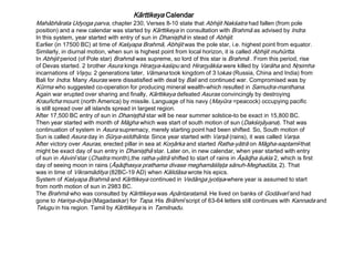Kārttikeya Calendar
Mahābhārata Udyoga parva, chapter 230, Verses 8-10 state that Abhijit Nakśatra had fallen (from pole
position) and a new calendar was started by Kārttikeya in consultation with Brahmā as advised by Indra.
In this system, year started with entry of sun in Dhanişţhā in stead of Abhijit.
Earlier (in 17500 BC) at time of Kaśyapa Brahmā, Abhijit was the pole star, i.e. highest point from equator.
Similarly, in diurnal motion, when sun is highest point from local horizon, it is called Abhijit muhūrtta.
In Abhijit period (of Pole star) Brahmā was supreme, so lord of this star is Brahmā . From this period, rise
of Devas started. 2 brother Asura kings Hiraŋya-kaśipu and Hiraŋyākśa were killed by Varāha and Nŗsimha
incarnations of Vişŋu. 2 generations later, Vāmana took kingdom of 3 lokas (Russia, China and India) from
Bali for Indra. Many Asuras were dissatisfied with deal by Bali and continued war. Compromised was by
Kūrma who suggested co-operation for producing mineral wealth-which resulted in Samudra-manthana.
Again war erupted over sharing and finally, Kārttikeya defeated Asuras convincingly by destroying
Krauñcha mount (north America) by missile. Language of his navy (Mayūra =peacock) occupying pacific
is still spread over all islands spread in largest region.
After 17,500 BC entry of sun in Dhanişţhā star will be near summer solstice-to be exact in 15,800 BC.
Then year started with month of Māgha which was start of south motion of sun (Dakśiŋāyana). That was
continuation of system in Asura supremacy, merely starting point had been shifted. So, South motion of
Sun is called Asura day in Sūrya-siddhānta. Since year started with Varşā (rains), it was called Varşa.
After victory over Asuras, erected pillar in sea at Koŋārka and started Ratha-yātrā on Māgha-saptamī-that
might be exact day of sun entry in Dhanişţhā star. Later on, in new calendar, when year started with entry
of sun in Aśvinī star (Chaitra month),the ratha-yātrā shifted to start of rains in Āşāɖha śukla 2, which is first
day of seeing moon in rains (Āşāɖhasya prathama divase meghamāślişţa sānuh-Meghadūta, 2). That
was in time of Vikramāditya (82BC-19 AD) when Kālidāsa wrote his epics.
System of Kaśyapa Brahmā and Kārttikeya continued in Vedānga jyotişa-where year is assumed to start
from north motion of sun in 2983 BC.
The Brahmā who was consulted by Kārttikeya was Apāntaratamā. He lived on banks of Godāvarī and had
gone to Hariŋa-dvīpa (Magadaskar) for Tapa. His Brāhmī script of 63-64 letters still continues with Kannada and
Telugu in his region. Tamil by Kārttikeya is in Tamilnadu.
 