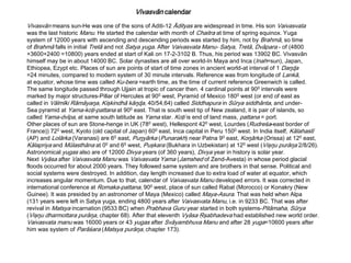 Vivasvān calendar
Vivasvān means sun-He was one of the sons of Aditi-12 Ādityas are widespread in time. His son Vaivasvata
was the last historic Manu. He started the calendar with month of Chaitra at time of spring equinox. Yuga
system of 12000 years with ascending and descending periods was started by him, not by Brahmā, so time
of Brahmā falls in initial Tretā and not Satya yuga. After Vaivasvata Manu- Satya, Tretā, Dvāpara - of (4800
+3600+2400 =10800) years ended at start of Kali on 17-2-3102 B. Thus, his period was 13902 BC. Vivasvān
himself may be in about 14000 BC. Solar dynasties are all over world-In Maya and Inca (Inah=sun), Japan,
Ethiopea, Ezypt etc. Places of sun are points of start of time zones in ancient world-at interval of 1 Daŋɖa
=24 minutes, compared to modern system of 30 minute intervals. Reference was from longitude of Lankā,
at equator, whose time was called Ku-bera =earth time, as the time of current reference Greenwich is called.
The same longitude passed through Ujjain at tropic of cancer then. 4 cardinal points at 900 intervals were
marked by major structures-Pillar of Hercules at 900 west, Pyramid of Mexico 1800 west (or end of east as
called in Vālmīki Rāmāyaŋa, Kişkindhā kāŋɖa, 40/54,64) called Siddhapura in Sūrya siddhānta, and under-
Sea pyramid at Yama-koţi-pattana at 900 east. That is south west tip of New zealand, it is pair of islands, so
called Yama-dvīpa, at same south latitude as Yama star. Koţi is end of land mass, pattana = port.
Other places of sun are Stone-henge in UK (780 west), Hellespont 420 west, Lourdes (Rudreśa-east border of
France)) 720 west, Kyoto (old capital of Japan) 600 east, Inca capital in Peru 1500 west. In India itself, Kālahastī
(AP) and Lolārka (Varanasi) are 60 east, Puŋyārka (Punarakh) near Patna 90 east, Koŋārka (Orissa) at 120 east,
Kālapriya and Mūlasthāna at 00 and 60 west, Puşkara (Bukhara in Uzbekistan) at 120 west (Vişŋu purāŋa 2/8/26).
Astronomical yugas also are of 12000 Divya years (of 360 years), Divya year in history is solar year.
Next Vyāsa after Vaivasvata Manu was Vaivasvata Yama (Jamshed of Zend-Avesta) in whose period glacial
floods occurred for about 2000 years. They followed same system and are brothers in that sense. Political and
social systems were destroyed. In addition, day length increased due to extra load of water at equator, which
increases angular momentum. Due to that, calendar of Vaivasvata Manu developed errors. It was corrected in
international conference at Romaka-pattana, 900 west, place of sun called Rabat (Morocco) or Konakry (New
Guinee). It was presided by an astronomer of Maya (Mexico) called Maya-Asura. That was held when Alpa
(131 years were left in Satya yuga, ending 4800 years after Vaivasvata Manu, i.e. in 9233 BC. That was after
revival in Matsya incarnation (9533 BC) when Prabhava Guru year started in both systems-Pitāmaha, Sūrya
(Vişŋu dharmottara purāŋa, chapter 68). After that eleventh Vyāsa Ŗşabhadeva had established new world order.
Vaivasvata manu was 16000 years or 43 yugas after Svāyambhuva Manu and after 28 yuga=10600 years after
him was system of Parāśara (Matsya purāŋa, chapter 173).
 