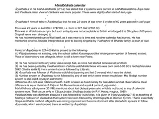 Mahābhārata calendar
Āryabhaţa-2 in his Mahā-siddhānta (2/1-2) has stated that 2 systems were current at Mahābhārata time-Ārya mata
and Parāśara mata. View of Parāśara was more popular. These were slightly after start of kali-yuga-
-
- .
Āryabhaţa-1 himself tells in Āryabhaţīya, that he was 23 years of age when 6 cycles of 60 years passed in kali yuga-
/
Thus was 23 years in kali 360 = 2742 BC, i.e. born in 327 Kali =2765 BC.
This was in all old manuscripts, but such antiquity was not acceptable to British who forged it to 60 cycles of 60 years.
Original verse was changed to
He has not mentioned start of Kali itself, as it was near to is time and no other calendar had started. He has
mentioned ‘prior to Bhārata’ interpreted as prior to leaving kingship by Yudhişţhira of Bharata family, at start of Kali.
, , ,
, , /
Period of Āryabhaţa in 327-400 Kali is proved by the following-
(1) Pāţaliputra was not existing, only the school called Kusumapura (like kindergarten=garden of flowers) existed.
Place of observatory was Khagola, which is still a town near Patna.
/
(2) He has not referred to any other śaka except Kali, as none had started between kali and him.
(3) He has been quoted by Varāhamihira in Pañcha-siddhāntikā twice who was born on 6-3-95 BC (Yudhişţhira śaka
3042 Chaitra śukla 8). He is ancient source followed by Lāţa etc.
(4) Āryabhaţa was follower of Pitāmaha-siddhānta (opening and last 2 verses) which was the oldest.
(5) Number system of Āryabhaţa is not followed by any of text which were written much later. His 18 digit number
system is also used in Mayan astronomy.
Difference of is not axial rotation of earth. Earth is taken as fixed merely for calculation and all observations. Real
difference is equal division of Kalpa in 14 Manvantaras and equal 4 parts of yugas also.
Mahābhārata, śānti parva (301/46) mentions about lost (kśaya) years also which is not found in any of calendar
systems now. That occurs only in Yājuşa jyotişa (Vedānga jyotişa by P.V. Holay, Nagpur, 1985)
Parāśara mata was dominant because it was followed by Kuru kings. It is given in Vişŋu purāŋa (2/7-8) as teaching of
Maitreya (follower of Vivasvāna) that system has been followed by Brahmagupta as claimed by him. That is essentially
Sūrya-siddhānta method. Magadha was strong opponent and become dominant after Kali which appears to follow
Ārya-mata, which was honored there as written by Āryabhaţa.
 
