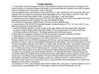 Foreign calendars
1. Enoch-Book of Enoch-Ethipoean version of Old testament of Bible, Book 3:Astronomy, chapters 72-81
Chap.72-motion in 6 portals-changes of day length in each portal-these are 3 lanes on each side of equator.
Chap 74-4 quarters of 91 days each-1 year of 364 days.
Last day appears to be year end leave, making 365 days in 1 year. Genesis 5/21-Enoch lived for 365 years.
2.Egypt-It had 12 months of 30 days each and 5 days added at end. Year started in month of Thoth, with
Heliacal rising of star Sirius (called Thoth). In cycle of 1460 years, 1 year was excess.
3. Sumerian-Luni solar calendar with year of 354, 355, 383, 384 days. Extra months were added I two ways-
Octateris-8 tropical year=2921.94 days, 99 lunar months=2923.53 days
From 383 BC-19 solar years =6939.60 days, 235 lunar months= 6939.69 days.
4. Jewish era-from 7/8-10-3761 BC (midnight between Sunday-Monday) at 11hr11 1/3 mts. In AD 71, Jew
State was destroyed in Anno Mundi 3831.
5. Iranian-(a) Darius (520 BC)-12 solar months of 365 days. Month of 30 days added after 120 years.
(b) Tarikh-i-Jelali by Seljuq Sultan Jelal Uddin Melik in1074-75-8 extra days in 33 years of 365 days.
(c) Pahlavi-by Riza Shah Pahlavi in 1920-Solar calendar with old Persian names.
6. Nabu Nazir era of Babylon (Assyria) in 747 BC-Its rise was countered by Śūdraka in 756 BC.
7. Seleucideanin 312 BC-Luni solar by Greek copying of Sumerians.
8.Julian-calender of norh Europe was of 10 months of 304 days, as 2 months were frozen periods. Numa
Pompius added 2 months in 673 BC-making year of 355 days. January began the year-janus was double
faced like Punarvasu, ruled by Aditi-Aditirjātam Aditirjanitvam (śānti-pāţha). 13th month Mercedonius of 22 or
23 days was between february-march after 2 or 3 years. After contact with Ezypt, Julius Caesar introduced
calendar in 46 BC. He directed new year to start with north motion of sun, but people started it after 7 days
on 1-1-45 BC when Pauşa mnth of Vikrama samvat 11 started. That is only calendar in which month starts
with dark half. Planned start of year fell on 25 December called Christmas (kŗşŋa-māsa-longest nights).
9. Islamic-It was originally a luni-solar calendar started on 19-3-622 AD with start of Vikrama samvat and
intercalary months were added at end by astronomer family called Qalamma when needed to make it equal
to solar year. Accordingly, Hajj was decided. Till death of Prophet Mohammad in 632 AD, 3 extra months
were added. Thereafter, the system stopped as there was nobody to enforce it. Month names are in 6
pairs like 6 Vedic seasons of 2 months each. Now it is assumed that Hezira was started on 16-7-622 AD by
forgetting 3 extra months in beginning.
10. Gregorian- In 1752, Julian calendar was revised in Britain with 1 leap year in 4 years as before but not in
Century years unless divisible by 400. 11 days were omitted by making 3rd September as 14th.
 