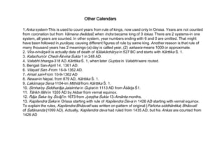 Other Calendars
1.Anka system-This is used to count years from rule of kings, now used only in Orissa. Years are not counted
from coronation but from Vāmana dwādaśī, when Indra became king of 3 lokas. There are 2 systems-in one
system, all years are counted. In other system, year numbers ending with 6 and 0 are omitted. That might
have been followed in purāŋas, causing different figures of rule by same king. Another reason is that rule of
many thousand years has 2 meanings-(a) day is called year, (2) sahasra means 1000 or approximate.
2. Vīra-nirvāŋa-It is actually date of death of Kālakāchārya in 527 BC and starts with Kārttika Ś. 1.
3. Kalachuri or Chedi-Āśvina Śukla 1 in 248 AD.
4. Valabhi bhanga-318 AD Kārttika Ś. 1, when later Guptas in Valabhi were routed.
5. Bengali San-April 14, 1361 AD.
6. Vilayati San -From 16-9-1362 AD.
7. Amali san-From 10-9-1362 AD
8. Newar-in Nepal, from 879 AD, Kārttika Ś. 1.
9. Lakśmaŋa Sena 1104-im Mithilā from Kārttika Ś. 1.
10. Simha-by Siddharāja Jaisimha in Gujrat in 1113 AD from Āśāɖa Ś1.
11. Tārikh Ilāhi in 1555 AD by Akbar from vernal equinox.
12. Rāja Śaka -by Śivājī in 1673 from Jyeşţha Śukla 13-Amānta months.
13. Kapilendra Śaka in Orissa starting with rule of Kapilendra Deva in 1426 AD starting with vernal equinox.
To explain the rules, Kapilendra Bhāsvatī was written on pattern of original (Pañcha-siddhāntika) Bhāsvatī
of Śatānanda (1099 AD). Actually, Kapilendra deva had ruled from 1435 AD, but his Ankas are counted from
1426 AD
 