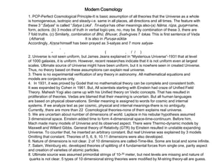 Modern Cosmology
1. PCP-Perfect Cosmological Principle-It is basic assumption of all theories that the Universe as a whole
is homogeneous, isotropic and steady-i.e. same in all places, all directions and all times. The feature with
these 3 “Satyas” is called “Satya Loka”. Tri-satya has other meanings also-(a) Nāma, rūpa, guŋa=name,
form, actions. (b) 3 modes of truth in verbal logic-yes, no, may be. By combination of these 3, there are
7 fold truths. (c) Similarly, combination of Bhū, Bhuvar, Svah-gives 7 lokas. This is first sentence of Veda
(Atharva) It is also in Puruşa-sūkta-
Accordingly, Kŗşņa himself has been prayed as 3-satyas and 7 more satyas-
,
- , ( , / / )
2. Universe is not seen uniform, but James Jeans explained in “Mysterious Universe”-1931 that at level
of 1000 galaxies, it is uniform. However, recent researches indicate that it is not uniform even at largest
scales. Ultimate source of Universe might have been uniform, but it is nowhere seen in created Universe.
Thus, no theory based on these assumptions can explain real universe.
3. There is no experimental verification of any theory in astronomy. All mathematical equations and
models are conjectures only.
4. In 1931, it was proved by Godel that no mathematical theory can be complete and consistent both.
It was expanded by Cohen in 1961. But, All scientists starting with Einstein had craze of Unified Field
Theory. Mahesh Yogi also came up with his Unified theory on Vedic concepts. That has resulted in
proliferation of theories. Vedas are blamed that their meaning is uncertain. But all human languages
are based on physical observations. Similar meaning is assigned to words for cosmic and internal
systems. If we analyze text as per cosmic, physical and internal meanings-there is no ambiguity.
Currently, there are more than 22 Cosmological theories-none of them explains real universe.
5. We are uncertain about number of dimensions of world. Laplace in his nebular hypothesis assumed
3 dimensional space. Einstein added time to form 4-dimensional space-time-continuum. Before him,
Mach made many models of Universe and its observed aspect. There were Thermo-dynamic models by
Maxwell and Willard Gibbs. General theory of Relativity (GTR) by Einstein resulted in unstable expanding
Universe. To counter that, he inserted an arbitrary constant. But real Universe was explained by 3 models
Omitting that constant. Theories of 5, 6, 9, 10.11 dimensions were also developed.
6. Nature of dimensions is not clear. 2 of 10 dimensions are called-Time-like. Some are local and some infinite.
7. Salam, Weinburg etc. developed theories of splitting of 4 fundamental forces from single one, parity aspect
and creation of varieties of atomic particles.
8. Ultimate source was assumed primordial strings of 10-35 meter, but next levels are missing and nature of
quarks is not clear. 5 types of 10 dimensional string theories were modified by M-string theory-all are guess.
 