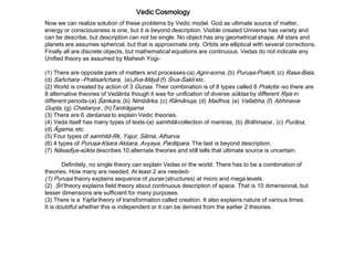 Vedic Cosmology
Now we can realize solution of these problems by Vedic model. God as ultimate source of matter,
energy or consciousness is one, but it is beyond description. Visible created Universe has variety and
can be describe, but description can not be single. No object has any geometrical shape. All stars and
planets are assumes spherical, but that is approximate only. Orbits are elliptical with several corrections.
Finally all are discrete objects, but mathematical equations are continuous. Vedas do not indicate any
Unified theory as assumed by Mahesh Yogi-
(1) There are opposite pairs of matters and processes-(a) Agni-soma, (b) Puruşa-Prakŗti, (c) Rasa-Bala,
(d) Sañchara –Pratisañchara, (e)Jīva-Māyā (f) Śiva-Śakti etc.
(2) World is created by action of 3 Guņas. Their combination is of 8 types called 8 Prakŗtis -so there are
8 alternative theories of Vedānta though it was for unification of diverse sūktas by different Ŗşis in
different periods-(a) Śankara, (b) Nimbārka, (c) Rāmānuja, (d) Madhva, (e) Vallabha, (f) Abhinava-
Gupta, (g) Chaitanya , (h)Tantrāgama
(3) There are 6 darśanas to explain Vedic theories.
(4) Veda itself has many types of texts-(a) samhitā-collection of mantras, (b) Brāhmaņa , (c) Purāņa,
(d) Āgama, etc.
(5) Four types of samhitā-Ŗk, Yajur, Sāma, Atharva.
(6) 4 types of Puruşa-Kśara Akśara, Avyaya, Parātpara. The last is beyond description.
(7) Nāsadīya-sūkta describes 10 alternate theories and still tells that ultimate source is uncertain.
Definitely, no single theory can explain Vedas or the world. There has to be a combination of
theories. How many are needed. At least 2 are needed-
(1) Puruşa theory explains sequence of puras (structures) at micro and mega levels.
(2) Śrī theory explains field theory about continuous description of space. That is 10 dimensional, but
lesser dimensions are sufficient for many purposes.
(3) There is a Yajña theory of transformation called creation. It also explains nature of various times.
It is doubtful whether this is independent or it can be derived from the earlier 2 theories.
 