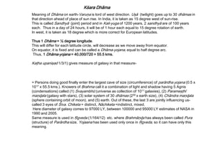 Kśara Dhāma
Meaning of Dhāma on earth-Varuņa is lord of west direction. Uşā (twilight) goes up to 30 dhāmas in
that direction ahead of place of sun rise. In India, it is taken as 15 degree west of sun-rise.
This is called Sandhyā (joint) period and in Kali-yuga of 1200 years, 2 sandhyā are of 100 years
each. Thus in a day of 24 hours, it will be of 1 hour each equal to 15 degree rotation of earth.
In west, it is taken as 18 degree which is more correct for European latitudes.
Thus 1 Dhāma = ½ degree longitude.
This will differ for each latitude circle, will decrease as we move away from equator.
On equator, it is fixed and can be called a Dhāma-yojana, equal to half degree arc.
Thus, 1 Dhāma-yojana = 40,000/720 = 55.5 kms.
Kaţha upanişad 1/3/1) gives measure of galaxy in that measure-
= Persons doing good finally enter the largest cave of size (circumference) of para̅rdha yojana (0.5 x
1017 x 55.5 kms.). Knowers of Brahma call it a combination of light and shadow having 5 Agnis
(condensations) called (1) Svayambhu̅ (universe as collection of 1011 galaxies), (2) Parameşţhī
maņɖala (galaxy with stars), (3) solar system of 30 dha̅mas (230 x earth size), (4) Cha̅ndra maņɖala
(sphere containing orbit of moon), and (5) earth. Out of these, the last 3 are jointly influencing us-
called 3 eyes of Śiva. Chiketa = distinct, Nāchiketa =indistinct, mixed.
Here diameter of galaxy comes to 97000 LY, between 100000 and 95000 LY estimates of NASA in
1990 and 2005.
Same measure is used in Ŗgveda (1/164/12) etc. where Brahmāņɖa has always been called Pura
(structure) of Parārdha size. Yojaana has been used only once in Ŗgveda, so it can have only this
meaning.
 