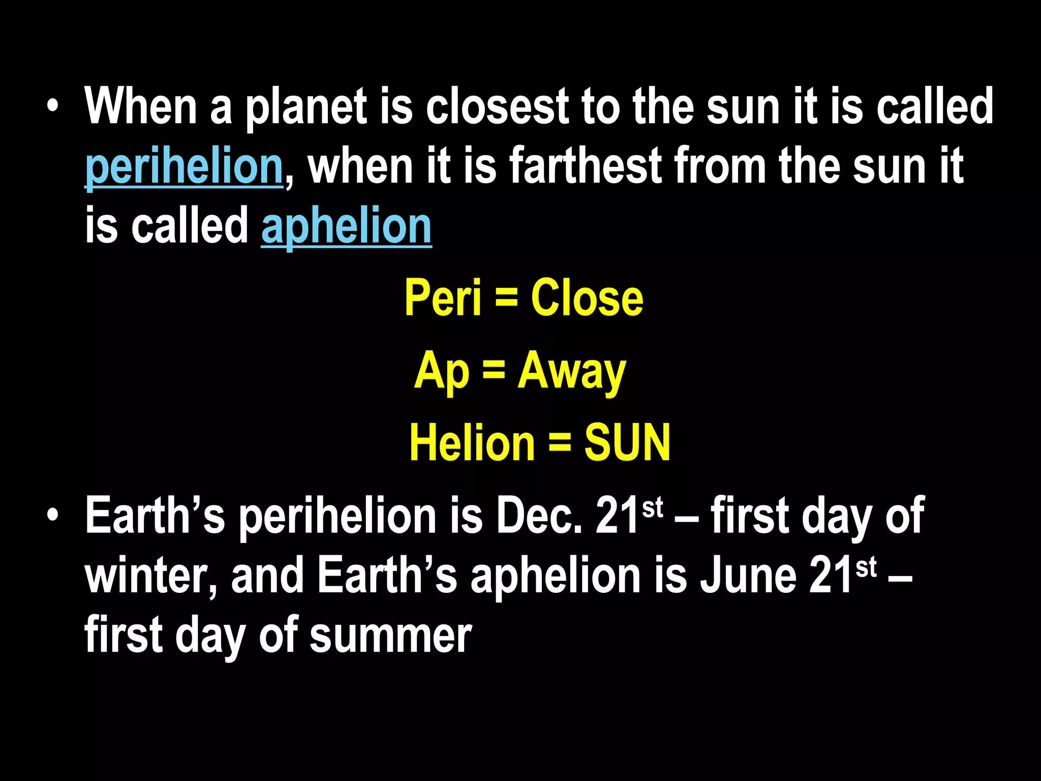 When a planet is closest to the sun it is called  perihelion , when it is farthest from the sun it is called  aphelion   Peri = Close Ap = Away Helion = SUN Earth’s perihelion is Dec. 21 st  – first day of winter, and Earth’s aphelion is June 21 st  – first day of summer   