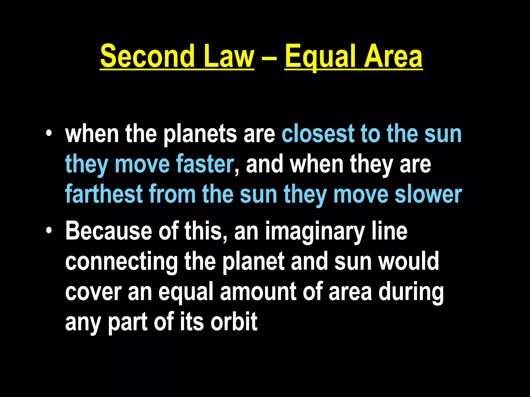 Second Law  –  Equal Area   when the planets are  closest to the sun they move faster , and when they are  farthest from the sun they move slower Because of this, an imaginary line connecting the planet and sun would cover an equal amount of area during any part of its orbit  