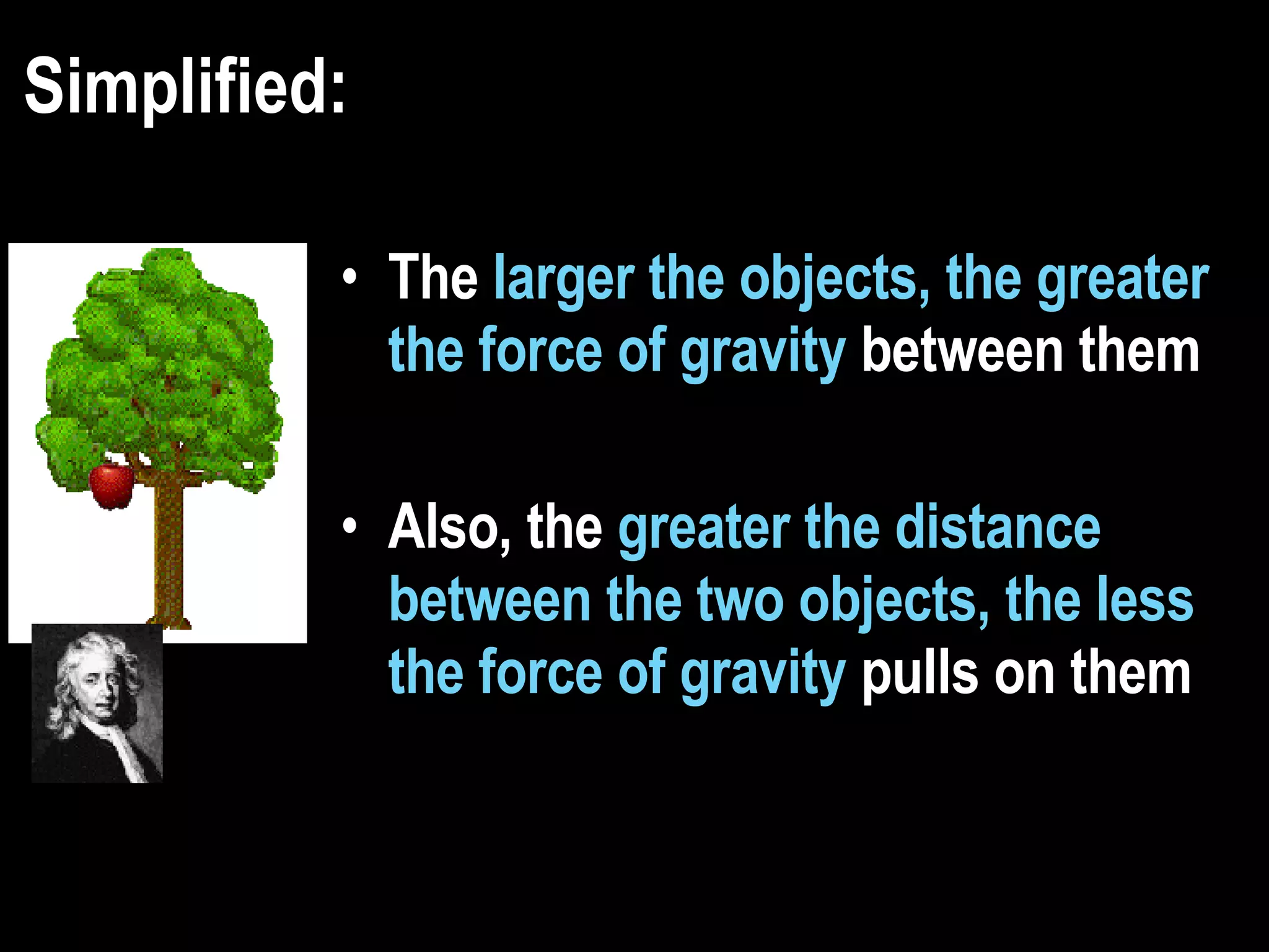 Simplified: The  larger the objects, the greater the force of gravity  between them Also, the  greater the distance between the two objects, the less the force of gravity  pulls on them   