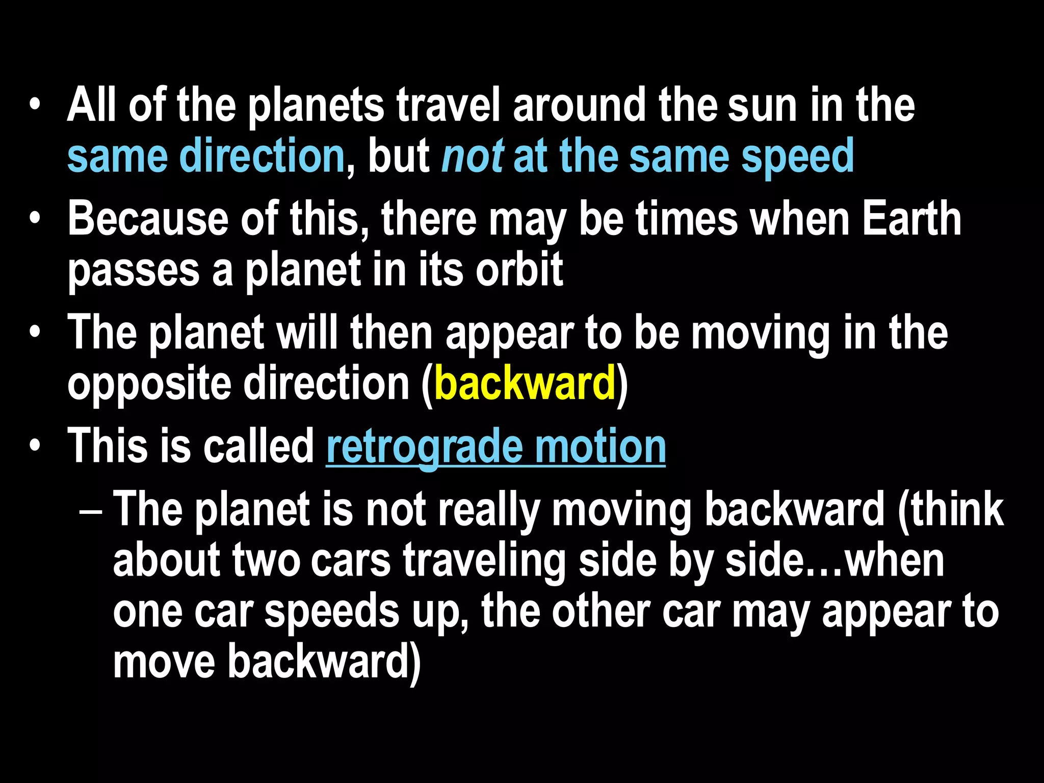 All of the planets travel around the sun in the  same direction , but  not  at the same speed  Because of this, there may be times when Earth passes a planet in its orbit  The planet will then appear to be moving in the opposite direction ( backward )  This is called  retrograde motion   The planet is not really moving backward (think about two cars traveling side by side…when one car speeds up, the other car may appear to move backward) 