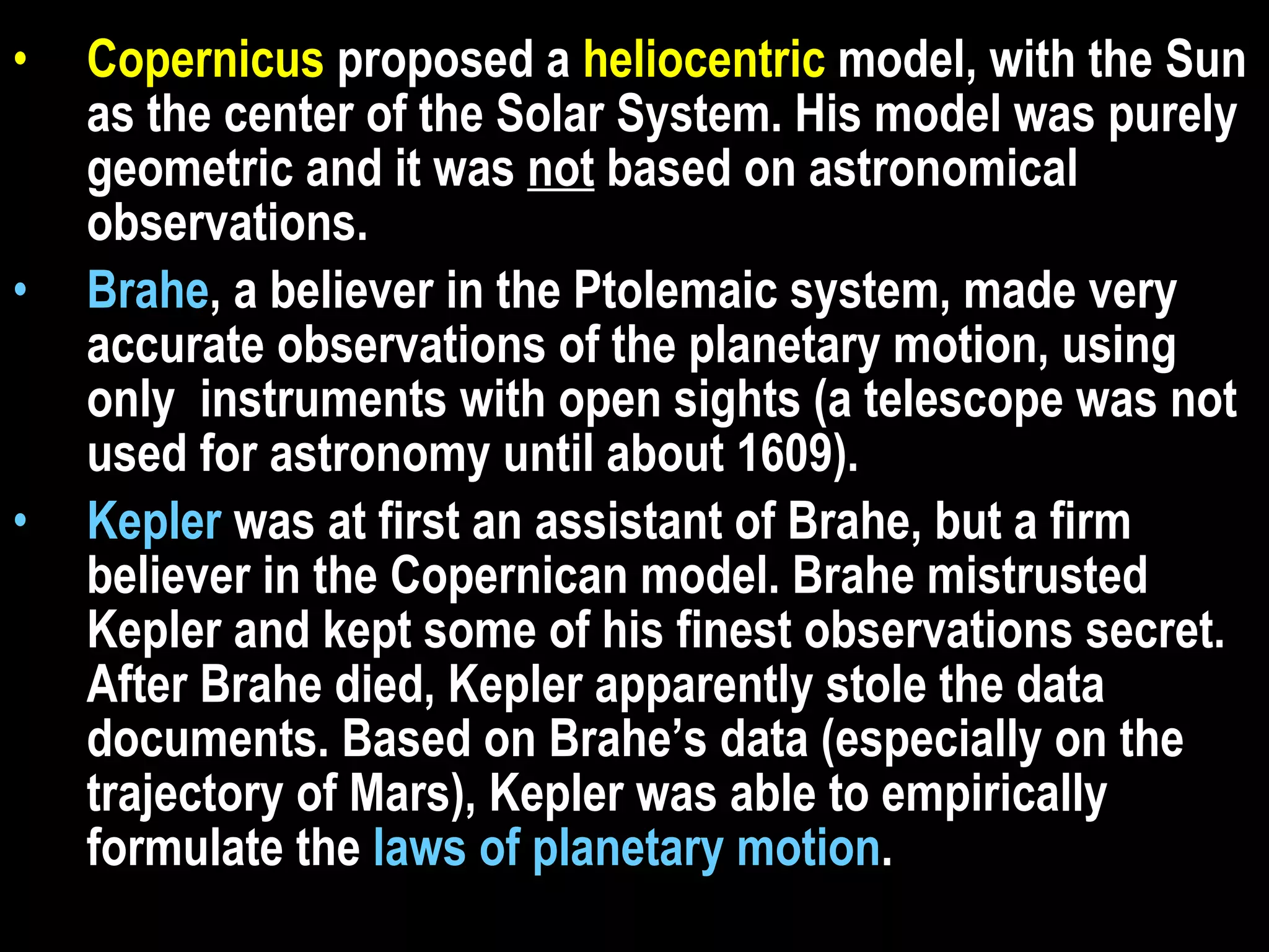 Copernicus  proposed a  heliocentric  model, with the Sun as the center of the Solar System. His model was purely geometric and it was  not  based on astronomical observations. Brahe , a believer in the Ptolemaic system, made very accurate observations of the planetary motion, using only  instruments with open sights (a telescope was not used for astronomy until about 1609).  Kepler  was at first an assistant of Brahe, but a firm believer in the Copernican model. Brahe mistrusted Kepler and kept some of his finest observations secret. After Brahe died, Kepler apparently stole the data documents. Based on Brahe’s data (especially on the trajectory of Mars), Kepler was able to empirically formulate the  laws of planetary motion .  