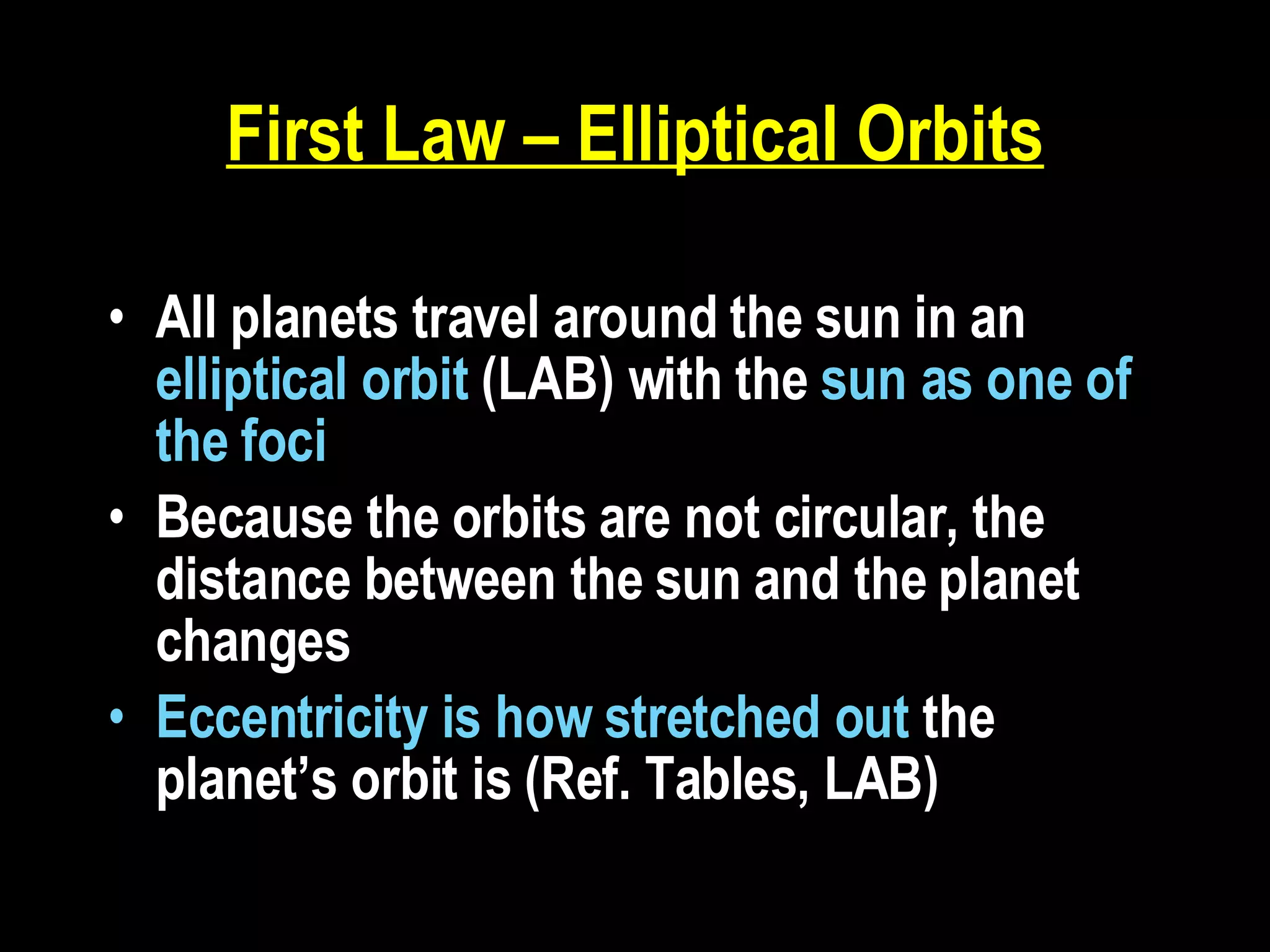 First Law – Elliptical Orbits All planets travel around the sun in an  elliptical orbit  (LAB) with the  sun as one of the foci   Because the orbits are not circular, the distance between the sun and the planet changes Eccentricity is how stretched out  the planet’s orbit is (Ref. Tables, LAB)  