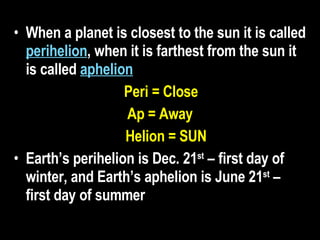 When a planet is closest to the sun it is called  perihelion , when it is farthest from the sun it is called  aphelion   Peri = Close Ap = Away Helion = SUN Earth’s perihelion is Dec. 21 st  – first day of winter, and Earth’s aphelion is June 21 st  – first day of summer   