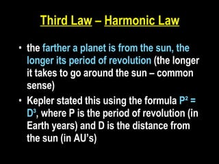 Third Law  –  Harmonic Law   the  farther a planet is from the sun, the longer its period of revolution  (the longer it takes to go around the sun – common sense) Kepler stated this using the formula  P² = D³ , where P is the period of revolution (in Earth years) and D is the distance from the sun (in AU’s)   