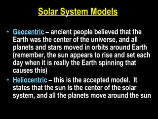 Solar System Models   Geocentric   – ancient people believed that the Earth was the center of the universe, and all planets and stars moved in orbits around Earth (remember, the sun appears to rise and set each day when it is really the Earth spinning that causes this) Heliocentric  – this is the accepted model.  It states that the sun is the center of the solar system, and all the planets move around the sun 
