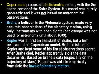 Copernicus  proposed a  heliocentric  model, with the Sun as the center of the Solar System. His model was purely geometric and it was  not  based on astronomical observations. Brahe , a believer in the Ptolemaic system, made very accurate observations of the planetary motion, using only  instruments with open sights (a telescope was not used for astronomy until about 1609).  Kepler  was at first an assistant of Brahe, but a firm believer in the Copernican model. Brahe mistrusted Kepler and kept some of his finest observations secret. After Brahe died, Kepler apparently stole the data documents. Based on Brahe’s data (especially on the trajectory of Mars), Kepler was able to empirically formulate the  laws of planetary motion .  