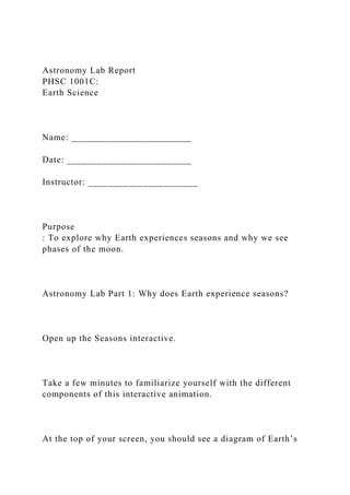 Astronomy Lab Report
PHSC 1001C:
Earth Science
Name: ________________________
Date: _________________________
Instructor: ______________________
Purpose
: To explore why Earth experiences seasons and why we see
phases of the moon.
Astronomy Lab Part 1: Why does Earth experience seasons?
Open up the Seasons interactive.
Take a few minutes to familiarize yourself with the different
components of this interactive animation.
At the top of your screen, you should see a diagram of Earth’s
 