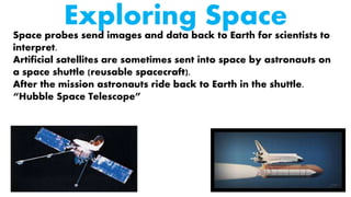 Exploring SpaceSpace probes send images and data back to Earth for scientists to
interpret.
Artificial satellites are sometimes sent into space by astronauts on
a space shuttle (reusable spacecraft).
After the mission astronauts ride back to Earth in the shuttle.
“Hubble Space Telescope”
 
