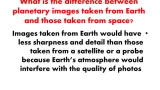 What is the difference between
planetary images taken from Earth
and those taken from space?
•Images taken from Earth would have
less sharpness and detail than those
taken from a satellite or a probe
because Earth’s atmosphere would
interfere with the quality of photos
 