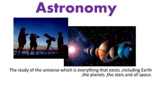 Astronomy
The study of the universe which is everything that exists ,including Earth
,the planets ,the stars and all space.
 