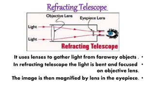Refracting Telescope
•It uses lenses to gather light from faraway objects .
•In refracting telescope the light is bent and focused
on objective lens.
•The image is then magnified by lens in the eyepiece.
 