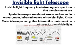 Invisible light Telescope
•Invisible light frequency in electromagnetic spectrum
that people cannot see.
•Special telescopes can detect waves such as radio
waves ,radar, infra red waves ,ultraviolet light , X-ray.
•These telescopes can gather information that cannot be
observed using visible light.
 