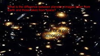 What is the difference between planetary images taken from
Earth and those taken from space?
•Images taken from Earth would have
less sharpness and detail than those
taken from a satellite or a probe
because Earth’s atmosphere would
interfere with the quality of photos
 