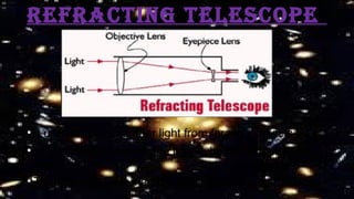 RefRacting telescope
• It uses lenses to gather light from faraway objects .
• In refracting telescope the light is bent and focused on
objective lens.
• The image is then magnified by lens in the eyepiece.
 