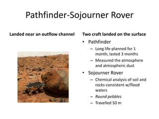 Pathfinder-Sojourner Rover
Landed near an outflow channel Two craft landed on the surface
• Pathfinder
– Long life-planned for 1
month, lasted 3 months
– Measured the atmosphere
and atmospheric dust
• Sojourner Rover
– Chemical analysis of soil and
rocks-consistent w/flood
waters
– Round pebbles
– Travelled 50 m
 