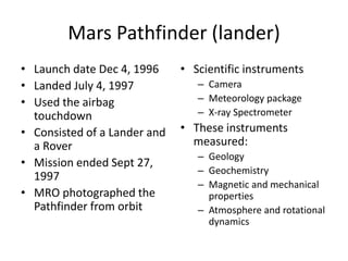 Mars Pathfinder (lander)
• Launch date Dec 4, 1996
• Landed July 4, 1997
• Used the airbag
touchdown
• Consisted of a Lander and
a Rover
• Mission ended Sept 27,
1997
• MRO photographed the
Pathfinder from orbit
• Scientific instruments
– Camera
– Meteorology package
– X-ray Spectrometer
• These instruments
measured:
– Geology
– Geochemistry
– Magnetic and mechanical
properties
– Atmosphere and rotational
dynamics
 