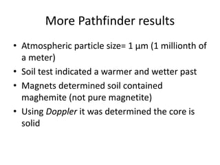 More Pathfinder results
• Atmospheric particle size= 1 μm (1 millionth of
a meter)
• Soil test indicated a warmer and wetter past
• Magnets determined soil contained
maghemite (not pure magnetite)
• Using Doppler it was determined the core is
solid
 