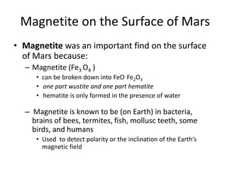 Magnetite on the Surface of Mars
• Magnetite was an important find on the surface
of Mars because:
– Magnetite (Fe3 O4 )
• can be broken down into FeO. Fe2O3
• one part wustite and one part hematite
• hematite is only formed in the presence of water
– Magnetite is known to be (on Earth) in bacteria,
brains of bees, termites, fish, mollusc teeth, some
birds, and humans
• Used to detect polarity or the inclination of the Earth’s
magnetic field
 