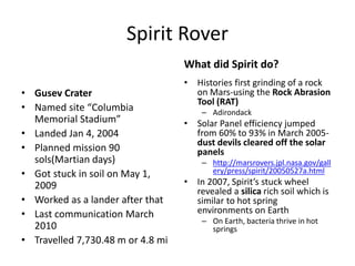 Spirit Rover
What did Spirit do?
• Gusev Crater
• Named site “Columbia
Memorial Stadium”
• Landed Jan 4, 2004
• Planned mission 90
sols(Martian days)
• Got stuck in soil on May 1,
2009
• Worked as a lander after that
• Last communication March
2010
• Travelled 7,730.48 m or 4.8 mi
• Histories first grinding of a rock
on Mars-using the Rock Abrasion
Tool (RAT)
– Adirondack
• Solar Panel efficiency jumped
from 60% to 93% in March 2005-
dust devils cleared off the solar
panels
– http://marsrovers.jpl.nasa.gov/gall
ery/press/spirit/20050527a.html
• In 2007, Spirit’s stuck wheel
revealed a silica rich soil which is
similar to hot spring
environments on Earth
– On Earth, bacteria thrive in hot
springs
 