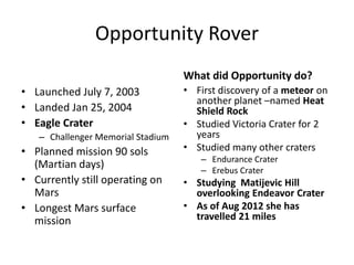 Opportunity Rover
What did Opportunity do?
• Launched July 7, 2003
• Landed Jan 25, 2004
• Eagle Crater
– Challenger Memorial Stadium
• Planned mission 90 sols
(Martian days)
• Currently still operating on
Mars
• Longest Mars surface
mission
• First discovery of a meteor on
another planet –named Heat
Shield Rock
• Studied Victoria Crater for 2
years
• Studied many other craters
– Endurance Crater
– Erebus Crater
• Studying Matijevic Hill
overlooking Endeavor Crater
• As of Aug 2012 she has
travelled 21 miles
 