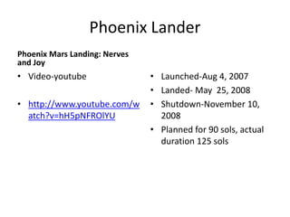 Phoenix Lander
Phoenix Mars Landing: Nerves
and Joy
• Video-youtube
• http://www.youtube.com/w
atch?v=hH5pNFROlYU
• Launched-Aug 4, 2007
• Landed- May 25, 2008
• Shutdown-November 10,
2008
• Planned for 90 sols, actual
duration 125 sols
 